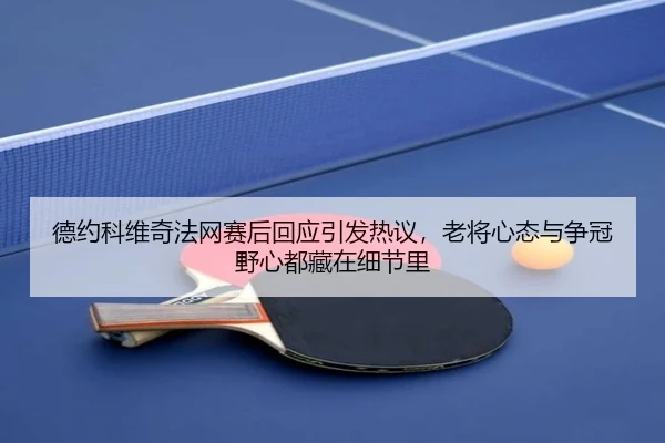 德约科维奇法网赛后回应引发热议，老将心态与争冠野心都藏在细节里